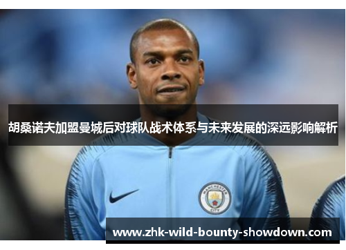 胡桑诺夫加盟曼城后对球队战术体系与未来发展的深远影响解析 胡桑诺夫加盟曼城后对球队战术体系与未来发展的深远影响解析