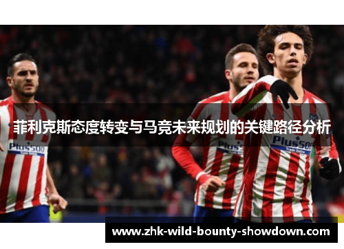 菲利克斯态度转变与马竞未来规划的关键路径分析 菲利克斯态度转变与马竞未来规划的关键路径分析
