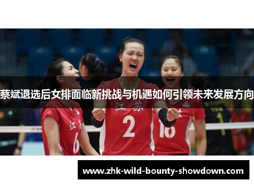 蔡斌退选后女排面临新挑战与机遇如何引领未来发展方向 蔡斌退选后女排面临新挑战与机遇如何引领未来发展方向
