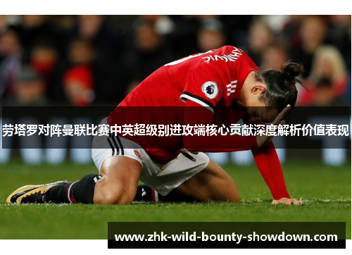 劳塔罗对阵曼联比赛中英超级别进攻端核心贡献深度解析价值表现 劳塔罗对阵曼联比赛中英超级别进攻端核心贡献深度解析价值表现