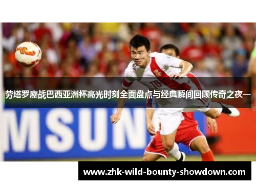 劳塔罗鏖战巴西亚洲杯高光时刻全面盘点与经典瞬间回顾传奇之夜一 劳塔罗鏖战巴西亚洲杯高光时刻全面盘点与经典瞬间回顾传奇之夜一