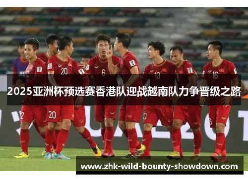 2025亚洲杯预选赛香港队迎战越南队力争晋级之路 2025亚洲杯预选赛香港队迎战越南队力争晋级之路