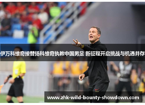伊万科维奇接替扬科维奇执教中国男足 新征程开启挑战与机遇并存
