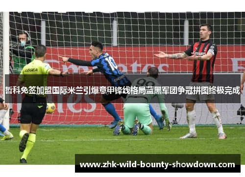 哲科免签加盟国际米兰引爆意甲锋线格局蓝黑军团争冠拼图终极完成