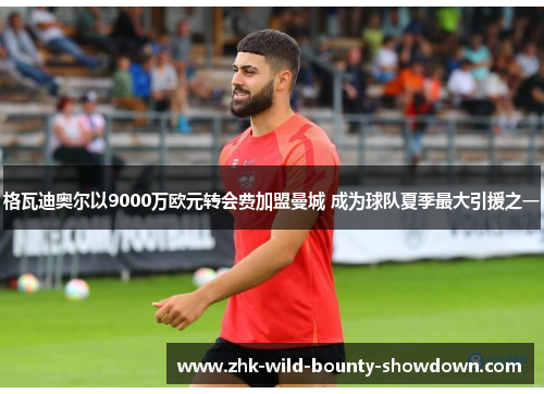 格瓦迪奥尔以9000万欧元转会费加盟曼城 成为球队夏季最大引援之一