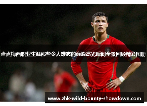 盘点梅西职业生涯那些令人难忘的巅峰高光瞬间全景回顾精彩图册