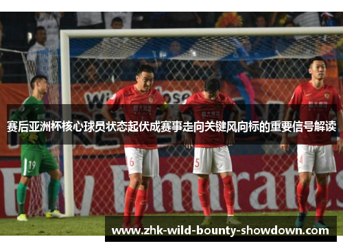 赛后亚洲杯核心球员状态起伏成赛事走向关键风向标的重要信号解读