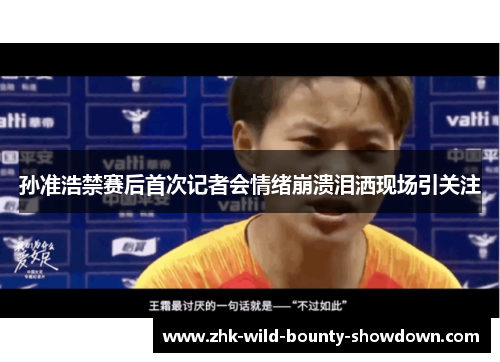 孙准浩禁赛后首次记者会情绪崩溃泪洒现场引关注