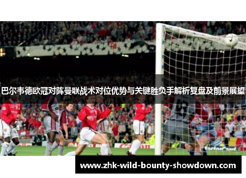 巴尔韦德欧冠对阵曼联战术对位优势与关键胜负手解析复盘及前景展望 巴尔韦德欧冠对阵曼联战术对位优势与关键胜负手解析复盘及前景展望