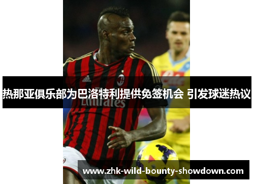 热那亚俱乐部为巴洛特利提供免签机会 引发球迷热议 热那亚俱乐部为巴洛特利提供免签机会 引发球迷热议