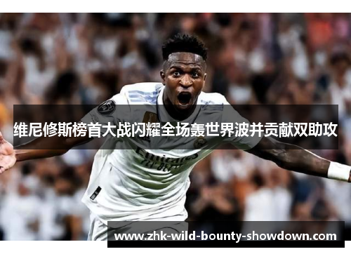 维尼修斯榜首大战闪耀全场轰世界波并贡献双助攻